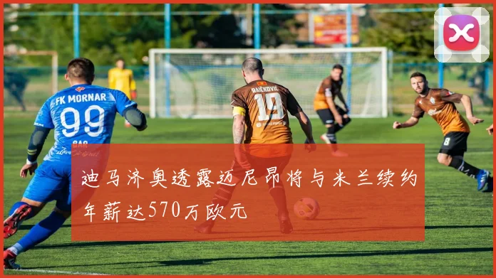 迪马济奥透露迈尼昂将与米兰续约年薪达570万欧元
